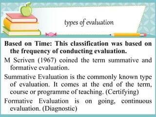 types of evaluation
Based on Time: This classification was based on
the frequency of conducting evaluation.
M Scriven (1967) coined the term summative and
formative evaluation.
Summative Evaluation is the commonly known type
of evaluation. It comes at the end of the term,
course or programme of teaching. (Certifying)
Formative Evaluation is on going, continuous
evaluation. (Diagnostic)
 