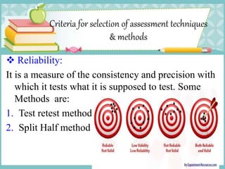Criteria for selection of assessment techniques
& methods
 Reliability:
It is a measure of the consistency and precision with
which it tests what it is supposed to test. Some
Methods are:
1. Test retest method
2. Split Half method
 