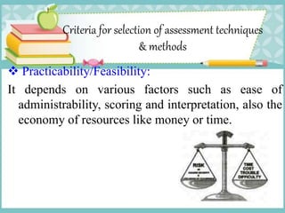 Criteria for selection of assessment techniques
& methods
 Practicability/Feasibility:
It depends on various factors such as ease of
administrability, scoring and interpretation, also the
economy of resources like money or time.
 