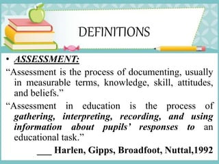DEFINITIONS
• ASSESSMENT:
“Assessment is the process of documenting, usually
in measurable terms, knowledge, skill, attitudes,
and beliefs.”
“Assessment in education is the process of
gathering, interpreting, recording, and using
information about pupils’ responses to an
educational task.”
___ Harlen, Gipps, Broadfoot, Nuttal,1992
 