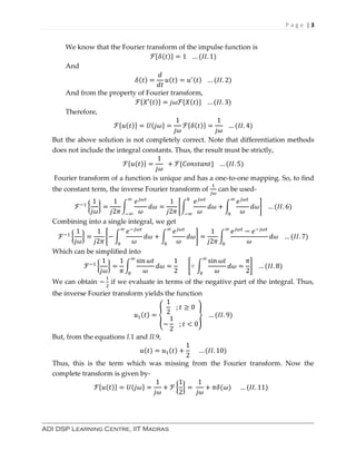 P a g e | 3
ADI DSP Learning Centre, IIT Madras
We know that the Fourier transform of the impulse function is
ℱ{𝛿(𝑡)} = 1 … (𝐼𝐼. 1)
And
𝛿(𝑡) =
𝑑
𝑑𝑡
𝑢(𝑡) = 𝑢′(𝑡) … (𝐼𝐼. 2)
And from the property of Fourier transform,
ℱ{𝑋′(𝑡)} = 𝑗𝜔ℱ{𝑋(𝑡)} … (𝐼𝐼. 3)
Therefore,
ℱ{𝑢(𝑡)} = 𝑈(𝑗𝜔} =
1
𝑗𝜔
ℱ{𝛿(𝑡)} =
1
𝑗𝜔
… (𝐼𝐼. 4)
But the above solution is not completely correct. Note that differentiation methods
does not include the integral constants. Thus, the result must be strictly,
ℱ{𝑢(𝑡)} =
1
𝑗𝜔
+ ℱ{𝐶𝑜𝑛𝑠𝑡𝑎𝑛𝑡} … (𝐼𝐼. 5)
Fourier transform of a function is unique and has a one-to-one mapping. So, to find
the constant term, the inverse Fourier transform of
1
𝑗𝜔
can be used-
ℱ−1
{
1
𝑗𝜔
} =
1
𝑗2𝜋
∫
𝑒 𝑗𝜔𝑡
𝜔
𝑑𝜔
∞
−∞
=
1
𝑗2𝜋
[∫
𝑒 𝑗𝜔𝑡
𝜔
𝑑𝜔
0
−∞
+ ∫
𝑒 𝑗𝜔𝑡
𝜔
𝑑𝜔
∞
0
] … (𝐼𝐼. 6)
Combining into a single integral, we get
ℱ−1
{
1
𝑗𝜔
} =
1
𝑗2𝜋
[− ∫
𝑒−𝑗𝜔𝑡
𝜔
𝑑𝜔
∞
0
+ ∫
𝑒 𝑗𝜔𝑡
𝜔
𝑑𝜔
∞
0
] =
1
𝑗2𝜋
∫
𝑒 𝑗𝜔𝑡
− 𝑒−𝑗𝜔𝑡
𝜔
𝑑𝜔
∞
0
… (𝐼𝐼. 7)
Which can be simplified into
ℱ−1
{
1
𝑗𝜔
} =
1
𝜋
∫
sin 𝜔𝑡
𝜔
𝑑𝜔
∞
0
=
1
2
[∵ ∫
sin 𝜔𝑡
𝜔
𝑑𝜔
∞
0
=
𝜋
2
] … (𝐼𝐼. 8)
We can obtain −
1
2
if we evaluate in terms of the negative part of the integral. Thus,
the inverse Fourier transform yields the function
𝑢1(𝑡) = {
1
2
; 𝑡 ≥ 0
−
1
2
; 𝑡 < 0
} … (𝐼𝐼. 9)
But, from the equations I.1 and II.9,
𝑢(𝑡) = 𝑢1(𝑡) +
1
2
… (𝐼𝐼. 10)
Thus, this is the term which was missing from the Fourier transform. Now the
complete transform is given by-
ℱ{𝑢(𝑡)} = 𝑈(𝑗𝜔} =
1
𝑗𝜔
+ ℱ {
1
2
} =
1
𝑗𝜔
+ 𝜋𝛿(𝜔) … (𝐼𝐼. 11)
 