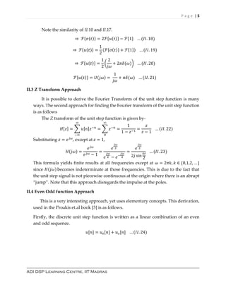 P a g e | 5
ADI DSP Learning Centre, IIT Madras
Note the similarity of II.10 and II.17.
⇒ ℱ{𝜎(𝑡)} = 2ℱ{𝑢(𝑡)} − ℱ{1} … (𝐼𝐼. 18)
⇒ ℱ{𝑢(𝑡)} =
1
2
(ℱ{𝜎(𝑡)} + ℱ{1}) … (𝐼𝐼. 19)
⇒ ℱ{𝑢(𝑡)} =
1
2
(
2
𝑗𝜔
+ 2𝜋𝛿(𝜔)) … (𝐼𝐼. 20)
ℱ{𝑢(𝑡)} = 𝑈(𝑗𝜔) =
1
𝑗𝜔
+ 𝜋𝛿(𝜔) … (𝐼𝐼. 21)
II.3 Z Transform Approach
It is possible to derive the Fourier Transform of the unit step function is many
ways. The second approach for finding the Fourier transform of the unit step function
is as follows
The Z transform of the unit step function is given by-
𝐻[𝑧] = ∑ 𝑢[𝑛]𝑧−𝑛
∞
−∞
= ∑ 𝑧−𝑛
∞
0
=
1
1 − 𝑧−1
=
𝑧
𝑧 − 1
… (𝐼𝐼. 22)
Substituting 𝑧 = 𝑒 𝑗𝜔
, except at 𝑧 = 1,
𝐻(𝑗𝜔) =
𝑒 𝑗𝜔
𝑒 𝑗𝜔 − 1
=
𝑒
𝑗𝜔
2
𝑒
𝑗𝜔
2 − 𝑒−
𝑗𝜔
2
=
𝑒
𝑗𝜔
2
2𝑗 sin
𝜔
2
… (𝐼𝐼. 23)
This formula yields finite results at all frequencies except at 𝜔 = 2𝜋𝑘, 𝑘 ∈ {0,1,2, … }
since 𝐻(𝑗𝜔) becomes indeterminate at those frequencies. This is due to the fact that
the unit step signal is not piecewise continuous at the origin where there is an abrupt
“jump”. Note that this approach disregards the impulse at the poles.
II.4 Even Odd function Approach
This is a very interesting approach, yet uses elementary concepts. This derivation,
used in the Proakis et.al book [3] is as follows.
Firstly, the discrete unit step function is written as a linear combination of an even
and odd sequence.
𝑢[𝑛] = 𝑢 𝑒[𝑛] + 𝑢 𝑜[𝑛] … (𝐼𝐼. 24)
 