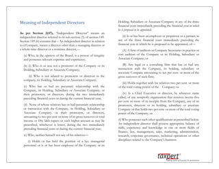Meaning of Independent Directors
As per Section 2(47), “Independent Director” means an
independent director referred to in sub-section (5) of section 149.
Section 149 (6) contains that – An independent director in relation
to a Company, means a director other than a managing director or
a whole-time director or a nominee director,—
(a) Who, in the opinion of the Board, is a person of integrity
and possesses relevant expertise and experience;
(b) (i) Who is or was not a promoter of the Company or its
Holding, Subsidiary or Associate Company;
(ii) Who is not related to promoters or directors in the
company, its Holding, Subsidiary or Associate Company;
(c) Who has or had no pecuniary relationship with the
Company, its Holding, Subsidiary or Associate Company, or
their promoters, or directors, during the two immediately
preceding financial years or during the current financial year;
(d) None of whose relatives has or had pecuniary relationship
or transaction with the Company, its Holding, Subsidiary or
Associate Company, or their promoters, or directors,
amounting to two per cent or more of its gross turnover or total
income or fifty lakh rupees or such higher amount as may be
prescribed, whichever is lower, during the two immediately
preceding financial years or during the current financial year;
(e) Who, neither himself nor any of his relatives—
(i) Holds or has held the position of a key managerial
personnel or is or has been employee of the Company or its
Holding, Subsidiary or Associate Company in any of the three
financial years immediately preceding the financial year in which
he is proposed to be appointed;
(ii) Is or has been an employee or proprietor or a partner, in
any of the three financial years immediately preceding the
financial year in which he is proposed to be appointed, of—
(A) A firm of auditors or Company Secretaries in practice or
cost auditors of the Company or its Holding, Subsidiary or
Associate Company; or
(B) Any legal or a consulting firm that has or had any
transaction with the Company, its holding, subsidiary or
associate Company amounting to ten per cent. or more of the
gross turnover of such firm;
(iii) Holds together with his relatives two per cent. or more
of the total voting power of the Company; or
(iv) Is a Chief Executive or director, by whatever name
called, of any nonprofit organization that receives twenty-five
per cent or more of its receipts from the Company, any of its
promoters, directors or its holding, subsidiary or associate
Company or that holds two per cent. or more of the total voting
power of the Company; or
(f) Who possesses such other qualifications as prescribed below:
An independent director shall possess appropriate balance of
skills, experience and knowledge in one or more fields of
finance, law, management, sales, marketing, administration,
research, corporate governance, technical operations or other
disciplines related to the Company’s business.
 