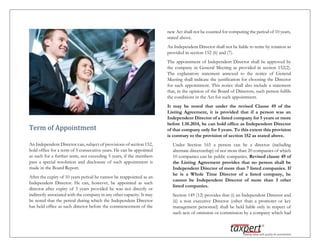 Term of Appointment
An Independent Director can, subject of provisions of section 152,
hold office for a term of 5 consecutive years. He can be appointed
as such for a further term, not exceeding 5 years, if the members
pass a special resolution and disclosure of such appointment is
made in the Board Report.
After the expiry of 10 years period he cannot be reappointed as an
Independent Director. He can, however, be appointed as such
director after expiry of 3 years provided he was not directly or
indirectly associated with the company in any other capacity. It may
be noted that the period during which the Independent Director
has held office as such director before the commencement of the
new Act shall not be counted for computing the period of 10 years,
stated above.
An Independent Director shall not be liable to retire by rotation as
provided in section 152 (6) and (7).
The appointment of Independent Director shall be approved by
the company in General Meeting as provided in section 152(2).
The explanatory statement annexed to the notice of General
Meeting shall indicate the justification for choosing the Director
for such appointment. This notice shall also include a statement
that, in the opinion of the Board of Directors, such person fulfils
the conditions in the Act for such appointment.
It may be noted that under the revised Clause 49 of the
Listing Agreement, it is provided that if a person was an
Independent Director of a listed company for 5 years or more
before 1.10.2014, he can hold office as Independent Director
of that company only for 5 years. To this extent this provision
is contrary to the provision of section 152 as stated above.
Under Section 165 a person can be a director (including
alternate directorship) of not more than 20 companies of which
10 companies can be public companies. Revised clause 49 of
the Listing Agreement provides that no person shall be
Independent Director of more than 7 listed companies. If
he is a Whole Time Director of a listed company, he
cannot be Independent Director of more than 3 other
listed companies.
Section 149 (12) provides that (i) an Independent Director and
(ii) a non executive Director (other than a promoter or key
management personnel) shall be held liable only in respect of
such acts of omission or commission by a company which had
 