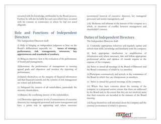 occurred with his knowledge, attributable by the Board process.
Further, he will also be liable for such acts which have occurred
with his consent or connivance or where he had not acted
diligently.
Role and Functions of Independent
Directors
The Independent Directors shall:
(i) Help in bringing an independent judgment to bear on the
Board’s deliberations especially on issues of strategy,
performance, risk management, resources, key
appointments and standards of conduct;
(ii) Bring an objective view in the evaluation of the performance
of board and management;
(iii)Scrutinize the performance of management in meeting
agreed goals and objectives and monitor the reporting of
performance;
(iv)Satisfy themselves on the integrity of financial information
and that financial controls and the systems of risk management
are robust and defensible;
(v) Safeguard the interest of all stakeholders, particularly the
minority shareholders;
(vi)Balance the conflicting interest of the stakeholders;
(vii) Determine appropriate levels of remuneration of executive
directors, key managerial personnel and senior management and
have a prime role in appointing and where necessary
recommend removal of executive directors, key managerial
personnel and senior management; and
(viii) Moderate and arbitrate in the interest of the company as a
whole, in situations of conflict between management and
shareholder’s interest.
Duties of Independent Directors
The Independent Directors shall:
(i) Undertake appropriate induction and regularly update and
refresh their skills, knowledge and familiarity with the company;
(ii) Seek appropriate clarification or amplification of
information and, where necessary, take and follow appropriate
professional advice and opinion of outside experts at the
expense of the company;
(iii) Strive to attend all meetings of the Board of Directors and
the Board committees of which he is a member;
(iv)Participate constructively and actively in the committees of
the Board in which they are chairpersons or members.
(v) Strive to attend the general meetings of the company;
(vi) Where they have concerns about the running of the
company or a proposed action, ensure that these are addressed
by the Board and, to the extent that they are not resolved, insist
that their concerns are recorded in the minutes of the Board
meeting;
(vii) Keep themselves well informed about the company and the
external environment in which it operates;
 