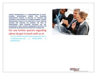 TAXPERT PROFESSIONALS IS A CONGLOMERATION OF MULTI-
DIVERGED PROFESSIONALS KNOWN FOR PROVIDING
CONCENTRATED SERVICES IN RELATION TO TAXATION AND
CORPORATE LAWS ADVISORY IN A SEAMLESS MANNER. TAXPERT
PROFESSIONALS BELIEVE IN THE CREATION OF VALUE THROUGH
ADVISING AND ASSISTING THE BUSINESS. THE POOL OF
PROFESSIONALS FROM DIFFERENT SPECTRUM LIKE TAX,
ACCOUNTANCY, LEGAL, COSTING, MANAGEMENT FACILITATE THE
CONVERSION OF KNOWLEDGE INTO BENEFICIAL TRANSACTION.
For any further queries regarding
above do get in touch with us at
For any further discussion: www.taxpertpro.com ||
info@taxpertpro.com || 09769134554 ||
09769033172
 