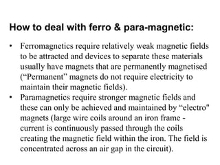 How to deal with ferro & para-magnetic:
• Ferromagnetics require relatively weak magnetic fields
to be attracted and devices to separate these materials
usually have magnets that are permanently magnetised
(“Permanent” magnets do not require electricity to
maintain their magnetic fields).
• Paramagnetics require stronger magnetic fields and
these can only be achieved and maintained by “electro"
magnets (large wire coils around an iron frame -
current is continuously passed through the coils
creating the magnetic field within the iron. The field is
concentrated across an air gap in the circuit).
 
