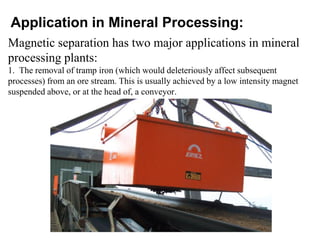 Application in Mineral Processing:
Magnetic separation has two major applications in mineral
processing plants:
1. The removal of tramp iron (which would deleteriously affect subsequent
processes) from an ore stream. This is usually achieved by a low intensity magnet
suspended above, or at the head of, a conveyor.
 