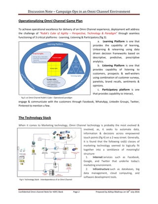 Discussion Note – Campaign Ops in an Omni Channel Environment
Confidential Omni channel Note for HDFC Bank Page 2 Prepared by Aditya Madiraju on 18
th
July 2016
Operationalizing Omni Channel Game Plan
To achieve operational excellence for delivery of an Omni Channel experience, deployment will address
the challenge of “Rubik’s Cube of Agility – Perspective, Technology & Paradigm” through seamless
functioning of 3 critical platforms - Learning, Listening & Participatory (fig 3).
a. Learning Platform is one that
provides the capability of learning,
Unlearning & relearning using data
driven decision frameworks based on
descriptive, predictive, prescriptive
analytics.
b. Listening Platform is one that
provides capability of listening to
customers, prospects & well-wishers
using combination of customer surveys,
panelists, brand recalls, sentiments &
opinions.
c. Participatory platform is one
that provides capability to interact,
engage & communicate with the customers through Facebook, WhatsApp, LinkedIn Groups, Twitter,
Pinterest to mention a few.
The Technology Stack
When it comes to Marketing technology, Omni Channel technology is probably the most evolved &
involved, as, it seeks to automate data,
information & decisions across empowered
touch points (fig 4) on a 2-way street. Generally,
it is found that the following six(6) classes of
marketing technology seemed to logically fit
together into a semblance of meaningful
structure:
1. Internet services such as Facebook,
Google, and Twitter that underlie today’s
marketing environment.
2. Infrastructure such as databases, big
data management, cloud computing, and
software development tools.
Fig 3: an Omni Channel Rubik’s Cube – Operational paradigm
strategy
Fig 4: Technology Stack - Interdependence of an Omni Channel
 