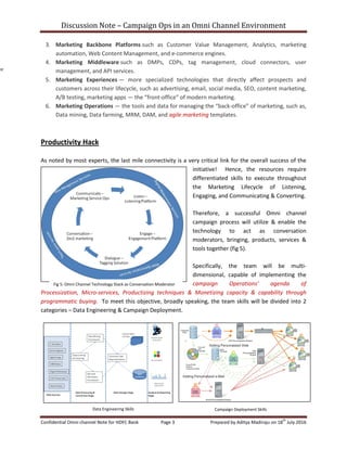 Discussion Note – Campaign Ops in an Omni Channel Environment
Confidential Omni channel Note for HDFC Bank Page 3 Prepared by Aditya Madiraju on 18
th
July 2016
3. Marketing Backbone Platforms such as Customer Value Management, Analytics, marketing
automation, Web Content Management, and e-commerce engines.
4. Marketing Middleware such as DMPs, CDPs, tag management, cloud connectors, user
management, and API services.
5. Marketing Experiences — more specialized technologies that directly affect prospects and
customers across their lifecycle, such as advertising, email, social media, SEO, content marketing,
A/B testing, marketing apps — the “front-office” of modern marketing.
6. Marketing Operations — the tools and data for managing the “back-office” of marketing, such as,
Data mining, Data farming, MRM, DAM, and agile marketing templates.
Productivity Hack
As noted by most experts, the last mile connectivity is a very critical link for the overall success of the
initiative! Hence, the resources require
differentiated skills to execute throughout
the Marketing Lifecycle of Listening,
Engaging, and Communicating & Converting.
Therefore, a successful Omni channel
campaign process will utilize & enable the
technology to act as conversation
moderators, bringing, products, services &
tools together (fig 5).
Specifically, the team will be multi-
dimensional, capable of implementing the
campaign Operations’ agenda of
Processization, Micro-services, Productizing techniques & Monetizing capacity & capability through
programmatic buying. To meet this objective, broadly speaking, the team skills will be divided into 2
categories – Data Engineering & Campaign Deployment.
nt
Fig 5: Omni Channel Technology Stack as Conversation Moderator
Data Engineering Skills Campaign Deployment Skills
 