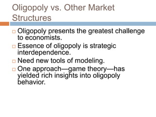 Oligopoly vs. Other Market
Structures
Oligopoly presents the greatest challenge
to economists.
 Essence of oligopoly is strategic
interdependence.
 Need new tools of modeling.
 One approach—game theory—has
yielded rich insights into oligopoly
behavior.


 