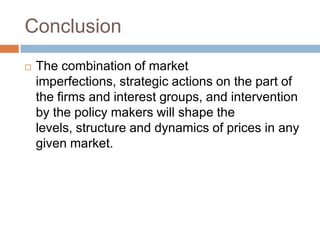 Conclusion


The combination of market
imperfections, strategic actions on the part of
the firms and interest groups, and intervention
by the policy makers will shape the
levels, structure and dynamics of prices in any
given market.

 