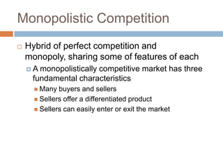Monopolistic Competition


Hybrid of perfect competition and
monopoly, sharing some of features of each
A

monopolistically competitive market has three
fundamental characteristics
 Many

buyers and sellers
 Sellers offer a differentiated product
 Sellers can easily enter or exit the market

 