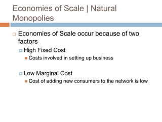 Economies of Scale | Natural
Monopolies


Economies of Scale occur because of two
factors
 High

Fixed Cost

 Costs

 Low

involved in setting up business

Marginal Cost

 Cost

of adding new consumers to the network is low

 