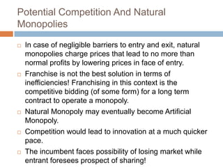 Potential Competition And Natural
Monopolies










In case of negligible barriers to entry and exit, natural
monopolies charge prices that lead to no more than
normal profits by lowering prices in face of entry.
Franchise is not the best solution in terms of
inefficiencies! Franchising in this context is the
competitive bidding (of some form) for a long term
contract to operate a monopoly.
Natural Monopoly may eventually become Artificial
Monopoly.
Competition would lead to innovation at a much quicker
pace.
The incumbent faces possibility of losing market while
entrant foresees prospect of sharing!

 