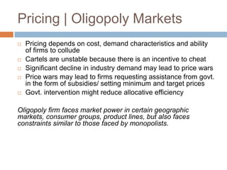 Pricing | Oligopoly Markets








Pricing depends on cost, demand characteristics and ability
of firms to collude
Cartels are unstable because there is an incentive to cheat
Significant decline in industry demand may lead to price wars
Price wars may lead to firms requesting assistance from govt.
in the form of subsidies/ setting minimum and target prices
Govt. intervention might reduce allocative efficiency

Oligopoly firm faces market power in certain geographic
markets, consumer groups, product lines, but also faces
constraints similar to those faced by monopolists.

 