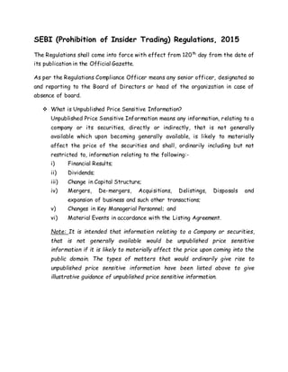 SEBI (Prohibition of Insider Trading) Regulations, 2015
The Regulations shall come into force with effect from 120th
day from the date of
its publication in the Official Gazette.
As per the Regulations Compliance Officer means any senior officer, designated so
and reporting to the Board of Directors or head of the organization in case of
absence of board.
 What is Unpublished Price Sensitive Information?
Unpublished Price Sensitive Information means any information, relating to a
company or its securities, directly or indirectly, that is not generally
available which upon becoming generally available, is likely to materially
affect the price of the securities and shall, ordinarily including but not
restricted to, information relating to the following:-
i) Financial Results;
ii) Dividends;
iii) Change in Capital Structure;
iv) Mergers, De-mergers, Acquisitions, Delistings, Disposals and
expansion of business and such other transactions;
v) Changes in Key Managerial Personnel; and
vi) Material Events in accordance with the Listing Agreement.
Note: It is intended that information relating to a Company or securities,
that is not generally available would be unpublished price sensitive
information if it is likely to materially affect the price upon coming into the
public domain. The types of matters that would ordinarily give rise to
unpublished price sensitive information have been listed above to give
illustrative guidance of unpublished price sensitive information.
 