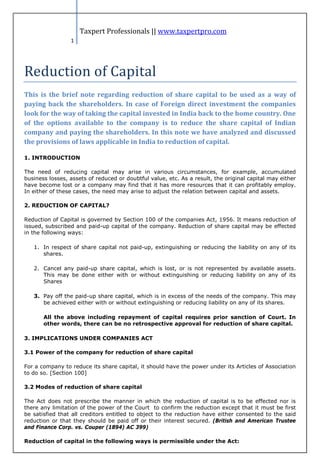 Taxpert Professionals || www.taxpertpro.com




Reduction of Capital
                 1




This is the brief note regarding reduction of share capital to be used as a way of
paying back the shareholders. In case of Foreign direct investment the companies
look for the way of taking the capital invested in India back to the home country. One
of the options available to the company is to reduce the share capital of Indian
company and paying the shareholders. In this note we have analyzed and discussed
the provisions of laws applicable in India to reduction of capital.

1. INTRODUCTION

The need of reducing capital may arise in various circumstances, for example, accumulated
business losses, assets of reduced or doubtful value, etc. As a result, the original capital may either
have become lost or a company may find that it has more resources that it can profitably employ.
In either of these cases, the need may arise to adjust the relation between capital and assets.

2. REDUCTION OF CAPITAL?

Reduction of Capital is governed by Section 100 of the companies Act, 1956. It means reduction of
issued, subscribed and paid-up capital of the company. Reduction of share capital may be effected
in the following ways:

   1. In respect of share capital not paid-up, extinguishing or reducing the liability on any of its
      shares.

   2. Cancel any paid-up share capital, which is lost, or is not represented by available assets.
      This may be done either with or without extinguishing or reducing liability on any of its
      Shares

   3. Pay off the paid-up share capital, which is in excess of the needs of the company. This may
      be achieved either with or without extinguishing or reducing liability on any of its shares.

       All the above including repayment of capital requires prior sanction of Court. In
       other words, there can be no retrospective approval for reduction of share capital.

3. IMPLICATIONS UNDER COMPANIES ACT

3.1 Power of the company for reduction of share capital

For a company to reduce its share capital, it should have the power under its Articles of Association
to do so. [Section 100]

3.2 Modes of reduction of share capital

The Act does not prescribe the manner in which the reduction of capital is to be effected nor is
there any limitation of the power of the Court to confirm the reduction except that it must be first
be satisfied that all creditors entitled to object to the reduction have either consented to the said
reduction or that they should be paid off or their interest secured. (British and American Trustee
and Finance Corp. vs. Couper (1894) AC 399)

Reduction of capital in the following ways is permissible under the Act:
 