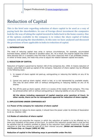 Taxpert Professionals || www.taxpertpro.com




Reduction of Capital
                 1




This is the brief note regarding reduction of share capital to be used as a way of
paying back the shareholders. In case of Foreign direct investment the companies
look for the way of taking the capital invested in India back to the home country. One
of the options available to the company is to reduce the share capital of Indian
company and paying the shareholders. In this note we have analyzed and discussed
the provisions of laws applicable in India to reduction of capital.

1. INTRODUCTION

The need of reducing capital may arise in various circumstances, for example, accumulated
business losses, assets of reduced or doubtful value, etc. As a result, the original capital may either
have become lost or a company may find that it has more resources that it can profitably employ.
In either of these cases, the need may arise to adjust the relation between capital and assets.

2. REDUCTION OF CAPITAL

Reduction of Capital is governed by Section 100 of the companies Act, 1956. It means reduction of
issued, subscribed and paid-up capital of the company. Reduction of share capital may be effected
in the following ways:

   1. In respect of share capital not paid-up, extinguishing or reducing the liability on any of its
      shares.

   2. Cancel any paid-up share capital, which is lost, or is not represented by available assets.
      This may be done either with or without extinguishing or reducing liability on any of its
      Shares

   3. Pay off the paid-up share capital, which is in excess of the needs of the company. This may
      be achieved either with or without extinguishing or reducing liability on any of its shares.

       All the above including repayment of capital requires prior sanction of Court. In
       other words, there can be no retrospective approval for reduction of share capital.

3. IMPLICATIONS UNDER COMPANIES ACT

3.1 Power of the company for reduction of share capital

For a company to reduce its share capital, it should have the power under its Articles of Association
to do so. [Section 100]

3.2 Modes of reduction of share capital

The Act does not prescribe the manner in which the reduction of capital is to be effected nor is
there any limitation of the power of the Court to confirm the reduction except that it must be first
be satisfied that all creditors entitled to object to the reduction have either consented to the said
reduction or that they should be paid off or their interest secured. (British and American Trustee
and Finance Corp. vs. Couper (1894) AC 399)

Reduction of capital in the following ways is permissible under the Act:
 