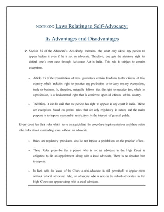 NOTE ON: Laws Relating to Self-Advocacy;
Its Advantages and Disadvantages
 Section 32 of the Advocate’s Act clearly mentions, the court may allow any person to
appear before it even if he is not an advocate. Therefore, one gets the statutory right to
defend one’s own case through Advocate Act in India. This rule is subject to certain
exceptions.
 Article 19 of the Constitution of India guarantees certain freedoms to the citizens of this
country which includes right to practice any profession or to carry on any occupation,
trade or business. It, therefore, naturally follows that the right to practice law, which is
a profession, is a fundamental right that is conferred upon all citizens of this country.
 Therefore, it can be said that the person has right to appear in any court in India. There
are exceptions based on general rules that are only regulatory in nature and the main
purpose is to impose reasonable restrictions in the interest of general public.
Every court has their rules which serve as a guideline for procedure implementation and these rules
also talks about contending case without an advocate.
 Rules are regulatory provisions and do not impose a prohibition on the practice of law.
 These Rules prescribe that a person who is not an advocate in the High Court is
obligated to file an appointment along with a local advocate. There is no absolute bar
to appear.
 In fact, with the leave of the Court, a non-advocate is still permitted to appear even
without a local advocate. Also, an advocate who is not on the roll-of-advocates in the
High Court can appear along with a local advocate.
 