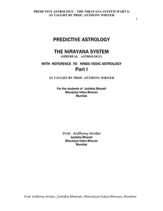 PREDCTIVE ASTROLOGY – THE NIRAYANA SYSTEM )PART I)
AS TAUGHT BY PROF. ANTHONY WRITER
1
Prof. Anthony Writer, Jyotisha Bharati, Bharatiya Vidya Bhavan, Mumbai
PREDICTIVE ASTROLOGY
THE NIRAYANA SYSTEM
(SIDEREAL ASTROLOGY)
WITH REFERENCE TO HINDU VEDIC ASTROLOGY
Part I
AS TAUGHT BY PROF. ANTHONY WRITER
For the students of Jyotisha Bharati
Bharatiya Vidya Bhavan
Mumbai
Prof . Anthony Writer
Jyotisha Bharati
Bharatiya Vidya Bhavan
Mumbai
 
