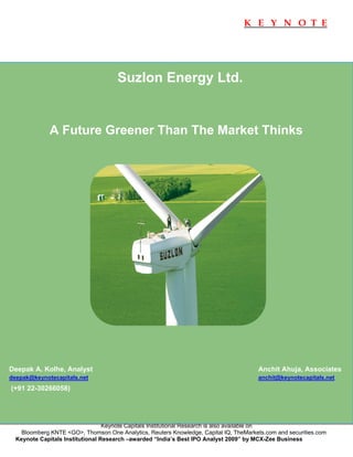 K E Y N O T E




                                      Suzlon Energy Ltd.


              A Future Greener Than The Market Thinks




Deepak A. Kolhe, Analyst                                                               Anchit Ahuja, Associates
deepak@keynotecapitals.net                                                             anchit@keynotecapitals.net
(+91 22-30266058)




                                  Keynote Capitals Institutional Research is also available on
    Bloomberg KNTE <GO>, Thomson One Analytics, Reuters Knowledge, Capital IQ, TheMarkets.com and securities.com
  Keynote Capitals Institutional Research –awarded “India’s Best IPO Analyst 2009” by MCX-Zee Business
   
 