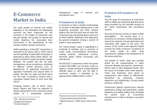 development, surge         in    internet    and    Evolution of E-Commerce in
E-Commerce                                       smartphone users.
                                                                                                     India
Market in India                                  E-Commerce in India
                                                                                                     The first wave of e-commerce in India (from
                                                                                                     1995 to 2000) was marked by B2B directories
                                                 E-commerce in India is steadily mushrooming         being emulated by the classified services of
The rapid growth of internet and mobile          on account of favorable developments in the         the online matrimonial and recruitment
telephony in the developed and developing        supporting ecosystem and other humane               services.
countries has been responsible for the           aspects inter alia the hectic pace of urban life,
                                                                                                     The entry of low-cost carriers in Indian in 2005
transition in the modes of transaction over      rising fuel prices and parking space constraints
                                                                                                     promulgated          the second wave in e-
the past decade. The growth of internet and      at retail localities. Retailing in the cyberspace
                                                                                                     commerce as consumers started adopting the
mobile telephony has reciprocally been           has gained acceptance among a section of
                                                                                                     internet for selection of travel destination and
instrumental in the development of new           Indian e-urban population.
                                                                                                     reservation with regard to the same. The
business models, namely e-commerce.
                                                 The “online emptor” space is magnifying in a        success of the online travel segment helped
Global spending in online B2C1 transactions is   multitude of activities such as purchase of         increase the Indian consumer’s acceptance of
estimated to be about US$1.2 trillion (2012)     travel, movie, accommodation reservations,          the online media for other retail
and the spending in online B2B transactions is   reading material, matrimonial services,             requirements, leading to the development of
estimated at about US$12 trillion (2012)2. The   electronic goods, fashion accessories, and          the online retail fora.
global e-commerce market has grown rapidly.      even grocery.
                                                                                                     The growth of online retail was partially
However, the growth rate has not been                          4
                                                 The B2C/C2C e-commerce market has grown             driven by the metamorphosis in urban
homogeneous across jurisdictions, attributed
                                                 at about 50% CARG5 over the past 3 years to         consumer lifestyle and need for convenience.
to different market dynamics such as
                                                 capture a market dimension of approximately         Online retail in India developed further with
development of supporting infrastructure,
                                                 US$9.86 billion in 2011 and the B2B e-              the launch of multiple online retail websites.
regulatory framework and cultural ethos of
                                                 commerce market is estimated to be                  These new businesses were driven by
people. The USA, UK, Japan and South Korea
                                                 approximately US$48.8 million in 2011. 6            entrepreneurs who looked to differentiate
are the major e-commerce markets with a
                                                                                                     themselves      by      enhancing    customer
cumulative market share of more than 50%
                                                                                                     experience and establishing a strong market
(2011)3.
                                                                                                     presence, collaterally.
Emerging markets such as Brazil, China,
                                                                                                     Furthermore, logistics infrastructure, internet
Russia, Mexico and India are expected to
                                                                                                     penetration, charge card penetration, mobile
witness high growth in the e-commerce sector
                                                                                                     telephony and mobile wallets, have all helped
subject to a precipitated economic
                                                 4                                                   the    second     wave      of    e-commerce
                                                    Business to Consumer / Consumer to Consumer
                                                 5                                                   entrepreneurs in India to develop a successful
1
  B2C - Business to Consumer                        Compounded Annual Growth Rate
                                                                                                     business
2
  BuddeComm Research
                                                 6
                                                   “Digital Commerce,” IAMAI reports, March 2011,
3
  Forrester Research                             p.4;
 