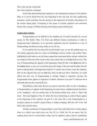 This is the way the world ends.
Not with a bang but a whimper.
        It has been demonstrated that repetition is the fundamental element of The Hollow
Men, as it can be found from the very beginning to the very end, not only emphasising
structures, words and ideas, but also giving us the impression of rituality and paralysis of
the actions taking place. Everything in this poem is circular, repetitive and somewhat
absurd, like a group of children dancing and singing round a prickly pear.


FOREGROUNDING
        Foregrounding can be defined as the standing out of certain elements by several
means. In The Hollow Men, T.S. Eliot uses different literary mechanisms in order to
foreground items. Repetition, as it’s just been explained, may be considered as a way of
foregrounding, but there are many others as we will see.
       If we read the first two lines (We are the hollow men, we are the stuffed men), we
will clearly appreciate that two words are blindlingly obvious: hollow and stuffed. These
highlighted words make us see the binary opposition mentioned before and get sticked into
our minds as if the rest of the words in the verses where they’re included did not exist. This
way of foregrounding also appears at the beginning of part III (this is the dead land, this is
the cactus land), so now we’ve just been given the image of the men and the place that the
poem is talking about. The beginning of part IV is similar, but in those verses the emphasis
falls on the negation (the eyes are not here, there are no eyes here). Therefore, we could
affirm that this way of foregrounding is strongly linked to repetition, because the
foregrounded items appear in sequences of identic utterances (see part V’s between the a
and the b, between the c and the d, etc).
       Nevertheless, many other devices are used to reach this effect. In line 4, Headpiece
is foregrounded, as it appears at the beginning of a noun clause, emphasising the fact that it
is the `headpiece´, and not another part of the hollow/stuffed men, what is `filled with
straw´. The same happens in line 19, where the Eyes, functioning as a direct object, appear
at the beginning of the sentence. In part II, a tree (line 26) is also foregrounded as it
occupies a place we wouldn’t expect (There, is a tree swinging), after the verb `to be´ and
before the continous tense.
       Another mechanism of foregrounding is used when individual items or ideas appear
alone in a whole verse (and voices are, line 25; in a field, line 34; no nearer, line 36;
walking alone, line 47; in this hollow valley, line 55; sightless, unless, line 61; multifoliate
                                                                azam_numl@hotmail.com 10
 