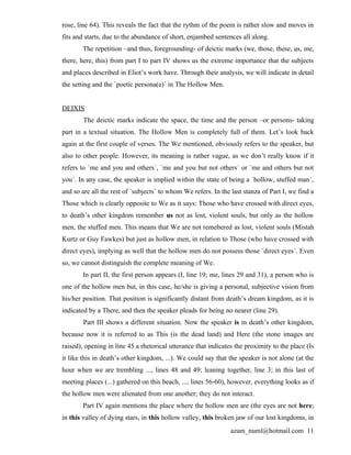 rose, line 64). This reveals the fact that the rythm of the poem is rather slow and moves in
fits and starts, due to the abundance of short, enjambed sentences all along.
       The repetition –and thus, foregrounding- of deictic marks (we, those, these, us, me,
there, here, this) from part I to part IV shows us the extreme importance that the subjects
and places described in Eliot’s work have. Through their analysis, we will indicate in detail
the setting and the `poetic persona(e)´ in The Hollow Men.


DEIXIS
        The deictic marks indicate the space, the time and the person –or persons- taking
part in a textual situation. The Hollow Men is completely full of them. Let’s look back
again at the first couple of verses. The We mentioned, obviously refers to the speaker, but
also to other people. However, its meaning is rather vague, as we don’t really know if it
refers to `me and you and others´, `me and you but not others´ or `me and others but not
you´. In any case, the speaker is implied within the state of being a `hollow, stuffed man´,
and so are all the rest of `subjects´ to whom We refers. In the last stanza of Part I, we find a
Those which is clearly opposite to We as it says: Those who have crossed with direct eyes,
to death’s other kingdom remember us not as lost, violent souls, but only as the hollow
men, the stuffed men. This means that We are not remebered as lost, violent souls (Mistah
Kurtz or Guy Fawkes) but just as hollow men, in relation to Those (who have crossed with
direct eyes), implying as well that the hollow men do not possess those `direct eyes´. Even
so, we cannot distinguish the complete meaning of We.
       In part II, the first person appears (I, line 19; me, lines 29 and 31), a person who is
one of the hollow men but, in this case, he/she is giving a personal, subjective vision from
his/her position. That position is significantly distant from death’s dream kingdom, as it is
indicated by a There, and then the speaker pleads for being no nearer (line 29).
        Part III shows a different situation. Now the speaker is in death’s other kingdom,
because now it is referred to as This (is the dead land) and Here (the stone images are
raised), opening in line 45 a rhetorical utterance that indicates the proximity to the place (Is
it like this in death’s other kingdom, ...). We could say that the speaker is not alone (at the
hour when we are trembling ..., lines 48 and 49; leaning together, line 3; in this last of
meeting places (...) gathered on this beach, ..., lines 56-60), however, everything looks as if
the hollow men were alienated from one another; they do not interact.
       Part IV again mentions the place where the hollow men are (the eyes are not here;
in this valley of dying stars, in this hollow valley, this broken jaw of our lost kingdoms, in
                                                                azam_numl@hotmail.com 11
 