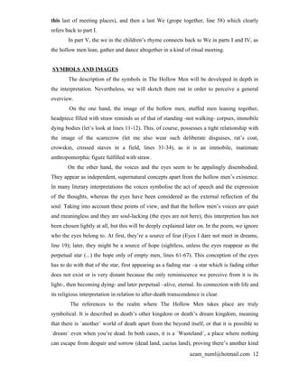 this last of meeting places), and then a last We (grope together, line 58) which clearly
refers back to part I.
        In part V, the we in the children’s rhyme connects back to We in parts I and IV, as
the hollow men lean, gather and dance altogether in a kind of ritual meeting.


SYMBOLS AND IMAGES
        The description of the symbols in The Hollow Men will be developed in depth in
the interpretation. Nevertheless, we will sketch them out in order to perceive a general
overview.
        On the one hand, the image of the hollow men, stuffed men leaning together,
headpiece filled with straw reminds us of that of standing -not walking- corpses, immobile
dying bodies (let’s look at lines 11-12). This, of course, possesses a tight relationship with
the image of the scarecrow (let me also wear such deliberate disguises, rat’s coat,
crowskin, crossed staves in a field, lines 31-34), as it is an immobile, inanimate
anthropomorphic figure fulfilled with straw.
        On the other hand, the voices and the eyes seem to be appalingly disembodied.
They appear as independent, supernatural concepts apart from the hollow men’s existence.
In many literary interpretations the voices symbolise the act of speech and the expression
of the thoughts, whereas the eyes have been considered as the external reflection of the
soul. Taking into account these points of view, and that the hollow men’s voices are quiet
and meaningless and they are soul-lacking (the eyes are not here), this interpretion has not
been chosen lightly at all, but this will be deeply explained later on. In the poem, we ignore
who the eyes belong to. At first, they’re a source of fear (Eyes I dare not meet in dreams,
line 19); later, they might be a source of hope (sightless, unless the eyes reappear as the
perpetual star (...) the hope only of empty men, lines 61-67). This conception of the eyes
has to do with that of the star, first appearing as a fading star –a star which is fading either
does not exist or is very distant because the only reminiscence we perceive from it is its
light-, then becoming dying- and later perpetual –alive, eternal. Its connection with life and
its religious interpretation in relation to after-death transcendence is clear.
         The references to the realm where The Hollow Men takes place are truly
symbolical. It is described as death’s other kingdom or death’s dream kingdom, meaning
that there is `another´ world of death apart from the beyond itself, or that it is possible to
`dream´ even when you’re dead. In both cases, it is a `Wasteland´, a place where nothing
can escape from despair and sorrow (dead land, cactus land), proving there’s another kind
                                                                 azam_numl@hotmail.com 12
 