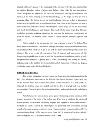 of death which isn’t caused by the mere death of the physical body. It is also mentioned as
the twilight kingdom, valley of dying stars, hollow valley –like the men themselves-.
There, the eyes do not appear and the voices are meaningless, making the subject fear that
realm (Let me be no nearer (...) not that final meeting, ...). We might say that it’s even a
grotesque place (this broken jaw of our lost kingdoms). However, in Part V kingdom is
written with a capital K and is related to the Lord (For Thine is the Kingdom), so now it
refers to Heaven, and not to death’s other kingdom –whose kings are not the devil or the
evil itself, but Nothingness and Despair. The beach of the tumid river (line 60) may
symbolise, according to Greek mythology, the river that the souls must cross in order to
reach the beyond. The Shadow –with a capital S- clearly connotes darkness, nightime and
death.
          At five o’clock in the morning, the only clear reference to time in The Hollow Men
has a powerful symbolism. This time of midnight has always been considered as the hour
of resurrection but, what has it got to do with the dance around the prickly pear? It is
obvious: this is not a rite of resurrection, but of abortion and interruption of life.
Concerning the prickly pear it must be said that due to its use instead of the mulberry bush,
its symbolism is increased. A prickly pear (a cactus) is something sour, thorny and sinister,
and reckoning on the fact that it’s also a phallic symbol, it provokes revulsion and disgust,
reinforcing, once again, the idea of infertility.


RHYME AND RHYTHM
          This is not a particulary `rhyming´ poem, but rhyme also plays an important role. In
Part I, like all of other parts –except the fifth- the final line of the stanza rhymes with one
of the previous lines. For example, the scheme in the first stanza is AABCABDCCB.
Although the last line could have ended with the two C’s, it reverted back to a familiar
rhyme ending. This tactic gives the feeling of familiarity and completion at the end of each
stanza.
          Partial rhymes like alas; (...)less; grass; glass with rasping, coarse sounds give the
reader a sensation of the plight of the hollow men. If we bear in mind that the mentioned
voices are faint, like whispers, this feeling deepens. This happens as well with the sound /∫/
in shape and shade. Most of the other rhymes are performed with consonantic, closing
sounds which add an extra emotion of poetic `claustrophobia´: crossed/lost (lines 13-15),
column/solemn (lines 23-27), staves/behaves (lines 33-35), tenderness/kiss (lines 49-50),
alone/stone (lines 41-47), existence/essence (lines 87-88).
                                                                 azam_numl@hotmail.com 13
 