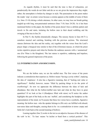 As regards rhythm, it must be said that the tone is that of exhaustion, yet
paradoxically the words do not falter and die as we are given the impression they might;
rather, the atmosphere is broken by changes in style. The punctuation in the poem makes
the reader `stop´ at certain verses because a comma appears at the middle of some of them
(i.e. lines 13-14) slicing a whole utterance. In other cases, we may lose our breath getting
tangled up with long, non-punctuated sentences (lines 7-10; lines 24-28). As it has been
mentioned before in this paper, the rhythm of the poem doesn’t have a definite pattern and
travels in fits and starts, imitating the hollow men in their dazed wobbling and the
swinging of the tree in line 24.
         In Part V, the rhythm dramatically changes. The nursery rhyme in lines 68-71 is
somehow musical and catching, breaking with the previous sections. The structured
stanzas (between the idea and the reality, etc) together with the verses from the Lord’s
prayer shape a liturgical tone similar to that of the (Christian) masses, in which the priest
recites repetitive prayers and when he finishes the audience answers with a `summarised´
one (For Thine is the Kingdom). The last stanza is repetitive, saddening and hopeless,
following the general impression of the poem.


3.2. INTERPRETATION AND DISCUSSION.


Part I
         We are the hollow men, we are the stuffed men. The first verses of the poem
indicate a contradiction that surprises us. Hollow means “having a cavity within”, implying
the idea of `emptiness´. It also has a figurative meaning, that of “lacking real value or
significance”. Stuffed, however, means “filled by packing things in (to the point of
overflowing)”. So now we appreciate the difference between the ideas of lack and
abundance. But what do the hollow/stuffed men lack and what do they have in great
quantities? If we look at line 4 (Headpiece filled with straw) we’ll notice the author
highlights this part of the body as the one `stuffed´, and considering the headpiece as the
representation of the mind, we’ll assume that these two verses have a symbolic, figurative
meaning: the hollow men –who the speaker belongs to (We are)- are fulfilled with absurd,
non-sense ideas and thoughts, causing them to be –in a contradiction in terms- empty and
futile (let’s look back at the second meaning of hollow).
         Leaning together (line 3) works in the text as an adjective because of the absence of
the verb `to be´. `To lean´ means “to incline or bend from a vertical position”. This
                                                               azam_numl@hotmail.com 14
 