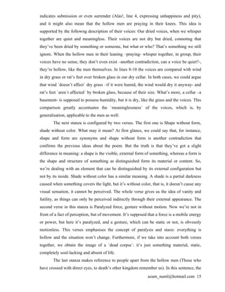 indicates submission or even surrender (Alas!, line 4, expressing unhappiness and pity),
and it might also mean that the hollow men are praying in their knees. This idea is
supported by the followng description of their voices: Our dried voices, when we whisper
together are quiet and meaningless. Their voices are not dry but dried, connoting that
they’ve been dried by something or someone, but what or who? That’s something we still
ignore. When the hollow men in their leaning –praying- whisper together, in group, their
voices have no sense, they don’t even exist –another contradiction, can a voice be quiet?-,
they’re hollow, like the men themselves. In lines 8-10 the voices are compared with wind
in dry grass or rat’s feet over broken glass in our dry cellar. In both cases, we could argue
that wind `doesn’t affect´ dry grass –if it were humid, the wind would dry it anyway- and
rat’s feet `aren`t affected´ by broken glass, because of their size. What’s more, a cellar –a
basement- is supposed to possess humidity, but it is dry, like the grass and the voices. This
comparison greatly accentuates the `meaninglessness´ of the voices, which is, by
generalisation, applicable to the men as well.
       The next stanza is configured by two verses. The first one is Shape without form,
shade without color. What may it mean? At first glance, we could say that, for instance,
shape and form are synonyms and shape without form is another contradiction that
confirms the previous ideas about the poem. But the truth is that they’ve got a slight
difference in meaning: a shape is the visible, external form of something, whereas a form is
the shape and structure of something as distinguished form its material or content. So,
we’re dealing with an element that can be distinguished by its external configuration but
not by its inside. Shade without color has a similar meaning. A shade is a partial darkness
caused when something covers the light, but it’s without color, that is, it doesn’t cause any
visual sensation, it cannot be perceived. The whole verse gives us the idea of vanity and
futility, as things can only be perceived indirectly through their external appearance. The
second verse in this stanza is Paralyzed force, gesture without motion. Now we’re not in
front of a fact of perception, but of movement. It’s supposed that a force is a mobile energy
or power, but here it’s paralyzed, and a gesture, which can be static or not, is obvously
motionless. This verses emphasises the concept of paralysis and stasis: everything is
hollow and the situation won’t change. Furthermore, if we take into account both verses
together, we obtain the image of a `dead corpse´: it’s just something material, static,
completely soul-lacking and absent of life.
       The last stanza makes reference to people apart from the hollow men (Those who
have crossed with direct eyes, to death’s other kingdom remember us). In this sentence, the
                                                              azam_numl@hotmail.com 15
 