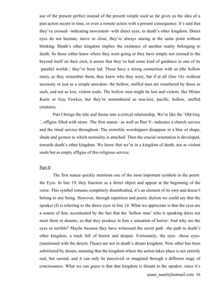 use of the present perfect instead of the present simple used so far gives us the idea of a
past action recent in time, or even a remote action with a present consequence. It’s said that
they’ve crossed –indicating movement- with direct eyes, to death’s other kingdom. Direct
eyes do not hesitate, move or close, they’re always staring at the same point without
blinking. Death’s other kingdom implies the existence of another reality belonging to
death. So those either knew where they were going or they have simply not crossed to the
beyond itself on their own, it seems that they’ve had some kind of guidance to one of its
`parallel worlds´; they’ve been led. Those have a strong connection with us (the hollow
men), as they remember them, they knew who they were, but if at all (line 16) -without
necessity or just as a simple anecdote- the hollow, stuffed men are remebered by those as
such, and not as lost, violent souls. The hollow men might be lost and violent, like Mister
Kurtz or Guy Fawkes, but they’re remembered as non-lost, pacific, hollow, stuffed
creatures.
          Part I brings the title and theme into a critical relationship. We’re like the `Old Guy
´, effigies filled with straw. The first stanza –as well as Part V- indicates a church service
and the ritual service throughout. The erstwhile worshippers disappear in a blur of shape,
shade and gesture to which normality is attached. Then the crucial orientation is developed,
towards death’s other kingdom. We know that we’re in a kingdom of death, not as violent
souls but as empty effigies of this religious service.


Part II
          The first stanza quickly mentions one of the most important symbols in the poem:
the Eyes. In line 19, they function as a direct object and appear at the beginning of the
verse. This symbol remains completely disembodied, it’s an element of its own and doesn’t
belong to any being. However, through repetition and poetic diction we could say that the
speaker (I) is referring to the direct eyes in line 14. What we appreciate is that the eyes are
a source of fear, accentuated by the fact that the `hollow man´ who is speaking dares not
meet them in dreams, so that they produce in him a sensation of horror. And why are the
eyes so terrible? Maybe because they have witnessed the secret path –the path to death’s
other kingdom, a track full of horror and despair. Fortunately, the eyes –those eyes-
(mentioned with the deictic These) are not in death’s dream kingdom. Now other has been
substituted by dream, meaning that the kingdom where the action takes place is not entirely
real, but surreal, and it can only be perceived or imagined through a different stage of
conciousness. What we can guess is that that kingdom is distant to the speaker, since it’s
                                                                 azam_numl@hotmail.com 16
 