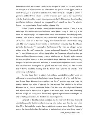 mentioned with the deictic There. Thanks to the metaphor in verses 22-23 (There, the eyes
are sunlight on a broken column) we find out that the eyes do indeed appear, but in an
indirect way, just as a reflection of themselves. What’s more, the sunlight –a symbol of
greatness- and the broken column –a symbol of ancient glory- seem to have a connection
with the description of the voices’ meaninglessness in Part I. The sunlight doesn’t produce
an effect on the broken column, it just bounces off it, it’s a paralyzed force. The adjective
broken even emphasises the distortion of the reflected light.
        In line 24 there is another element of death’s dream kingdom (There, is a tree
swinging). What catches our attention is that a tree doesn’t swing, it could sway at the
most. But why swinging? The verb means to “move freely to and fro when hanging from a
support”. Now it makes sense if we link it to the new metaphor about the voices (lines
25-28): And voices are in the wind’s singing more distant and more solemn than a fading
star. The wind’s singing -its movements- is like the tree’s swinging, they don’t have a
particular direction, they’re meaningless. Furthermore, if the voices are whispers and are
distant within the wind’s singing, they become unfortunately inaudible. And not only that,
they’re more distant and more solemn than a fading star. Something solemn is serious and
has an established form or ceremony, whereas a fading star is a decaying, dying element,
because the light it produces is weak and stars are so far away that their light is the only
thing we can perceive from them. Therefore, in death’s dream kingdom the voices –like the
tree- are even more meaningless and quieter than they were before, and what’s worse,
they’re barely inaudible, meaning that the hollow men’s prayers are unuseful -even
unnecessary- in that place.
       The next stanza shows us a desire (Let me be no nearer) of the speaker, who is not
addressing to anyone in particular, but expressing the deepest will of his soul –he knows
that death’s dream kingdom is approaching, and doesn’t want to come any closer (no
nearer), because he’s afraid of meeting the eyes (not that final meeting in the twilight
kingdom, line 37). Here is another description of the place, now it is twilight itself, because
that word is not an adjective as it appears in the verse, but a noun. The relationship
between twilight and fading star is obvious: they represent a gradual reduction of light. Not
only is the kingdom surreal, but decadent and darkening as well.
       Verses 31-32 describe another desire (Let me also wear such deliberate disguises).
Also indicates either that the speaker is wearing other clothes apart from the ones below
(line 33) or that pleads for wearing them in addition to being no nearer (line 29). Deliberate
proves that those clothes have been chosen in an intentional, wilful way, being aware of
                                                                azam_numl@hotmail.com 17
 