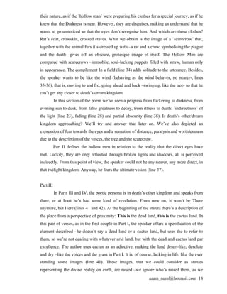 their nature, as if the `hollow man´ were preparing his clothes for a special journey, as if he
knew that the Darkness is near. However, they are disguises, making us understand that he
wants to go unnoticed so that the eyes don’t recognise him. And which are those clothes?
Rat’s coat, crowskin, crossed staves. What we obtain is the image of a `scarecrow´ that,
together with the animal furs it’s dressed up with –a rat and a crow, symbolising the plague
and the death- gives off an obscure, grotesque image of itself. The Hollow Men are
compared with scarecrows –immobile, soul-lacking puppets filled with straw, human only
in appearance. The complement In a field (line 34) adds solitude to the utterance. Besides,
the speaker wants to be like the wind (behaving as the wind behaves, no nearer-, lines
35-36), that is, moving to and fro, going ahead and back –swinging, like the tree- so that he
can’t get any closer to death’s dream kingdom.
           In this section of the poem we’ve seen a progress from flickering to darkness, from
evening sun to dusk, from false greatness to decay, from illness to death: `indirectness´ of
the light (line 23), fading (line 28) and partial obscurity (line 38). Is death’s other/dream
kingdom approaching? We’ll try and answer that later on. We’ve also depicted an
expression of fear towards the eyes and a sensation of distance, paralysis and worthlessness
due to the description of the voices, the tree and the scarecrow.
           Part II defines the hollow men in relation to the reality that the direct eyes have
met. Luckily, they are only reflected through broken lights and shadows, all is perceived
indirectly. From this point of view, the speaker could not be any nearer, any more direct, in
that twilight kingdom. Anyway, he fears the ultimate vision (line 37).


Part III
           In Parts III and IV, the poetic persona is in death’s other kingdom and speaks from
there, or at least he’s had some kind of revelation. From now on, it won’t be There
anymore, but Here (lines 41 and 42). At the beginning of the stanza there’s a description of
the place from a perspective of proximity: This is the dead land, this is the cactus land. In
this pair of verses, as in the first couple in Part I, the speaker offers a specification of the
element described –he doesn’t say a dead land or a cactus land, but uses the to refer to
them, so we’re not dealing with whatever arid land, but with the dead and cactus land par
excellence. The author uses cactus as an adjective, making the land desert-like, desolate
and dry –like the voices and the grass in Part I. It is, of course, lacking in life, like the ever
standing stone images (line 41). These images, that we could consider as statues
representing the divine reality on earth, are raised –we ignore who’s raised them, as we
                                                                 azam_numl@hotmail.com 18
 