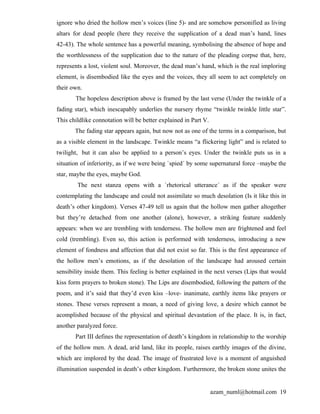 ignore who dried the hollow men’s voices (line 5)- and are somehow personified as living
altars for dead people (here they receive the supplication of a dead man’s hand, lines
42-43). The whole sentence has a powerful meaning, symbolising the absence of hope and
the worthlessness of the supplication due to the nature of the pleading corpse that, here,
represents a lost, violent soul. Moreover, the dead man’s hand, which is the real imploring
element, is disembodied like the eyes and the voices, they all seem to act completely on
their own.
       The hopeless description above is framed by the last verse (Under the twinkle of a
fading star), which inescapably underlies the nursery rhyme “twinkle twinkle little star”.
This childlike connotation will be better explained in Part V.
       The fading star appears again, but now not as one of the terms in a comparison, but
as a visible element in the landscape. Twinkle means “a flickering light” and is related to
twilight, but it can also be applied to a person’s eyes. Under the twinkle puts us in a
situation of inferiority, as if we were being `spied´ by some supernatural force –maybe the
star, maybe the eyes, maybe God.
        The next stanza opens with a `rhetorical utterance´ as if the speaker were
contemplating the landscape and could not assimilate so much desolation (Is it like this in
death’s other kingdom). Verses 47-49 tell us again that the hollow men gather altogether
but they’re detached from one another (alone), however, a striking feature suddenly
appears: when we are trembling with tenderness. The hollow men are frightened and feel
cold (trembling). Even so, this action is performed with tenderness, introducing a new
element of fondness and affection that did not exist so far. This is the first appearance of
the hollow men’s emotions, as if the desolation of the landscape had aroused certain
sensibility inside them. This feeling is better explained in the next verses (Lips that would
kiss form prayers to broken stone). The Lips are disembodied, following the pattern of the
poem, and it’s said that they’d even kiss –love- inanimate, earthly items like prayers or
stones. These verses represent a moan, a need of giving love, a desire which cannot be
acomplished because of the physical and spiritual devastation of the place. It is, in fact,
another paralyzed force.
       Part III defines the representation of death’s kingdom in relationship to the worship
of the hollow men. A dead, arid land, like its people, raises earthly images of the divine,
which are implored by the dead. The image of frustrated love is a moment of anguished
illumination suspended in death’s other kingdom. Furthermore, the broken stone unites the


                                                                 azam_numl@hotmail.com 19
 