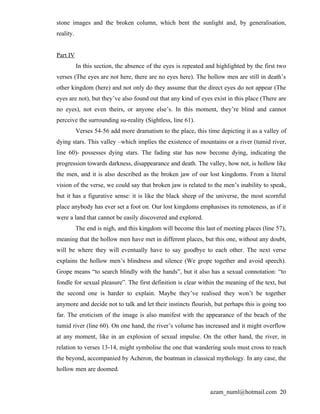 stone images and the broken column, which bent the sunlight and, by generalisation,
reality.


Part IV
           In this section, the absence of the eyes is repeated and highlighted by the first two
verses (The eyes are not here, there are no eyes here). The hollow men are still in death’s
other kingdom (here) and not only do they assume that the direct eyes do not appear (The
eyes are not), but they’ve also found out that any kind of eyes exist in this place (There are
no eyes), not even theirs, or anyone else’s. In this moment, they’re blind and cannot
perceive the surrounding su-reality (Sightless, line 61).
           Verses 54-56 add more dramatism to the place, this time depicting it as a valley of
dying stars. This valley –which implies the existence of mountains or a river (tumid river,
line 60)- possesses dying stars. The fading star has now become dying, indicating the
progression towards darkness, disappearance and death. The valley, how not, is hollow like
the men, and it is also described as the broken jaw of our lost kingdoms. From a literal
vision of the verse, we could say that broken jaw is related to the men’s inability to speak,
but it has a figurative sense: it is like the black sheep of the universe, the most scornful
place anybody has ever set a foot on. Our lost kingdoms emphasises its remoteness, as if it
were a land that cannot be easily discovered and explored.
           The end is nigh, and this kingdom will become this last of meeting places (line 57),
meaning that the hollow men have met in different places, but this one, without any doubt,
will be where they will eventually have to say goodbye to each other. The next verse
explains the hollow men’s blindness and silence (We grope together and avoid speech).
Grope means “to search blindly with the hands”, but it also has a sexual connotation: “to
fondle for sexual pleasure”. The first definition is clear within the meaning of the text, but
the second one is harder to explain. Maybe they’ve realised they won’t be together
anymore and decide not to talk and let their instincts flourish, but perhaps this is going too
far. The eroticism of the image is also manifest with the appearance of the beach of the
tumid river (line 60). On one hand, the river’s volume has increased and it might overflow
at any moment, like in an explosion of sexual impulse. On the other hand, the river, in
relation to verses 13-14, might symbolise the one that wandering souls must cross to reach
the beyond, accompanied by Acheron, the boatman in classical mythology. In any case, the
hollow men are doomed.


                                                                 azam_numl@hotmail.com 20
 