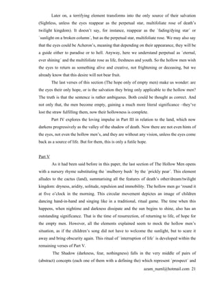Later on, a terrifying element transforms into the only source of their salvation
(Sightless, unless the eyes reappear as the perpetual star, multifoliate rose of death’s
twilight kingdom). It doesn’t say, for instance, reappear as the `fading/dying star´ or
`sunlight on a broken column´, but as the perpetual star, multifoliate rose. We may also say
that the eyes could be Acheron’s, meaning that depending on their appearance, they will be
a guide either to paradise or to hell. Anyway, here we understand perpetual as `eternal,
ever shining´ and the multifoliate rose as life, freshness and youth. So the hollow men wish
the eyes to return as something alive and creative, not frightening or deceasing, but we
already know that this desire will not bear fruit.
         The last verses of this section (The hope only of empty men) make us wonder: are
the eyes their only hope, or is the salvation they bring only applicable to the hollow men?
The truth is that the sentence is rather ambiguous. Both could be thought as correct. And
not only that, the men become empty, gaining a much more literal significance –they’ve
lost the straw fulfilling them, now their hollowness is complete.
         Part IV explores the loving impulse in Part III in relation to the land, which now
darkens progressively as the valley of the shadow of death. Now there are not even hints of
the eyes, not even the hollow men’s, and they are without any vision, unless the eyes come
back as a source of life. But for them, this is only a futile hope.


Part V
         As it had been said before in this paper, the last section of The Hollow Men opens
with a nursery rhyme substituting the `mulberry bush´ by the `prickly pear´. This element
alludes to the cactus (land), summarising all the features of death’s other/dream/twilight
kingdom: dryness, aridity, solitude, repulsion and immobility. The hollow men go ‘round it
at five o’clock in the morning. This circular movement depictes an image of children
dancing hand-in-hand and singing like in a traditional, ritual game. The time when this
happens, when nightime and darkness dissipate and the sun begins to shine, also has an
outstanding significance. That is the time of resurrection, of returning to life, of hope for
the empty men. However, all the elements explained seem to mock the hollow men’s
situation, as if the children’s song did not have to welcome the sunlight, but to scare it
away and bring obscurity again. This ritual of `interruption of life´ is developed within the
remaining verses of Part V.
         The Shadow (darkness, fear, nothingness) falls in the very middle of pairs of
(abstract) concepts (each one of them with a defining the) which represent `prospect´ and
                                                                 azam_numl@hotmail.com 21
 