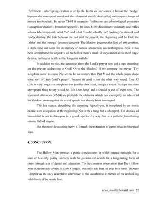 `fulfillment´, interrupting creation at all levels. In the second stanza, it breaks the `bridge´
between the conceptual world and the referential world (idea/reality) and stops a change of
posture (motion/act). In verses 78-81 it interrupts fertilisation and physiological processes
(conception/creation); (emotion/response). In lines 84-89 disconnects voluntary and reflex
actions (desire/spasm), what “is” and what “could actually be” (potency/existence) and
finally destroys the link between the past and the present, the Beginning and the End, the
`alpha´ and the `omega´ (essence/descent). The Shadow becomes the God of anti-creation,
it stops time and aims for an eternity of hollow abstraction and nothingness. Now it has
been demostrated the objective of the hollow men’s ritual: if they cannot avoid their tragic
destiny, nothing in death’s other kingdom will do.
        In addition to that, the sentences from the Lord’s prayer now get a new meaning:
are the prayers addressing to God? Or to the Shadow? If we compare the prayer `Thy
Kingdom come´ to verse 29 (Let me be no nearer), then Part V and the whole poem shape
some sort of `Anti-Lord’s prayer´, because its goal is just the other way round. Line 83
(Life is very long) is a complaint that justifies this ritual, liturgical event. Perhaps the most
appropriate thing to say would be `life is too long´ and it should be cut off right now. The
truncated utterances (92-94) are probably the elements which best exemplify the advent of
the Shadow, meaning that the act of speech has already been interrupted.
        The last stanza, describing the incoming Apocalypse, is completed by an ironic
excuse with a negation at the beginning (Not with a bang but a whimper). The destiny of
humankind is not to disappear in a grand, spectacular way, but in a pathetic, humiliating
manner full of sorrow.
        But the most devastating irony is formal: the extension of game ritual in liturgical
form.


4. CONCLUSION.


        The Hollow Men portrays a poetic conciousness in which intense nostalgia for a
state of heavenly purity conflicts with the paradoxical search for a long-lasting form of
order through acts of denial and alienation. To the common observation that The Hollow
Men expresses the depths of Eliot’s despair, one must add that the poet in a sense `chooses
´ despair as the only acceptable alternative to the inauthentic existence of the unthinking
inhabitants of the waste land.


                                                                azam_numl@hotmail.com 22
 