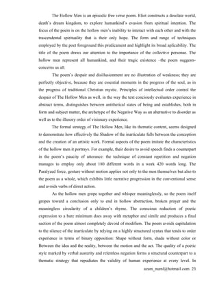 The Hollow Men is an episodic free verse poem. Eliot constructs a desolate world,
death’s dream kingdom, to explore humankind’s evasion from spiritual intention. The
focus of the poem is on the hollow men’s inability to interact with each other and with the
trascendental spirituality that is their only hope. The form and range of techniques
employed by the poet foreground this predicament and highlight its broad aplicability. The
title of the poem draws our attention to the importance of the collective personae. The
hollow men represent all humankind, and their tragic existence –the poem suggests-
concerns us all.
        The poem’s despair and disillusionment are no illustration of weakness; they are
perfectly objective, because they are essential moments in the progress of the soul, as in
the progress of traditional Christian mystic. Principles of intellectual order control the
despair of The Hollow Men as well, in the way the text conciously evaluates experience in
abstract terms, distinguishes between antithetical states of being and establishes, both in
form and subject matter, the archetype of the Negative Way as an alternative to disorder as
well as to the illusory order of visionary experience.
       The formal strategy of The Hollow Men, like its thematic content, seems designed
to demonstrate how effectively the Shadow of the inarticulate falls between the conception
and the creation of an artistic work. Formal aspects of the poem imitate the characteristics
of the hollow men it portrays. For example, their desire to avoid speech finds a counterpart
in the poem’s paucity of utterance: the technique of constant repetition and negation
manages to employ only about 180 different words in a work 420 words long. The
Paralyzed force, gesture without motion applies not only to the men themselves but also to
the poem as a whole, which exhibits little narrative progression in the conventional sense
and avoids verbs of direct action.
        As the hollow men grope together and whisper meaninglessly, so the poem itself
gropes toward a conclusion only to end in hollow abstraction, broken prayer and the
meaningless circularity of a children’s rhyme. The conscious reduction of poetic
expression to a bare minimum does away with metaphor and simile and produces a final
section of the poem almost completely devoid of modifiers. The poem avoids capitulation
to the silence of the inarticulate by relying on a highly structured syntax that tends to order
experience in terms of binary opposition: Shape without form, shade without color or
Between the idea and the reality, between the motion and the act. The quality of a poetic
style marked by verbal austerity and relentless negation forms a structural counterpart to a
thematic strategy that repudiates the validity of human experience at every level. In
                                                               azam_numl@hotmail.com 23
 