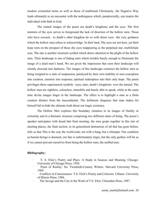 modern existential terms as well as those of traditional Christianity, the Negative Way
leads ultimately to an encounter with the nothingness which, paradoxically, can inspire the
individual with faith in God.
        The central images of the poem are death’s kingdoms and the eyes. The first
mention of the eyes serves to foreground the lack of direction of the hollow men. Those
who have crossed... to death’s other kingdom do so with direct eyes –the very guidance
which the hollow men refuse to acknowledge. In their land, The eyes are not here, yet their
hope rests on the prospect of these shy eyes reappearing as the perpetual star, multifoliate
rose. The star is another recurrent symbol which draws attention to the plight of the hollow
men. Their landscape is one of fading stars which twinkle barely enough to illuminate the
image of a dead man’s hand. We are given the impression that soon their landscape will
silently descend into darkness. The images of this landscape construct the hollow men as
being resigned to a state of suspension, paralysed by their own inability to turn conception
into creation, emotion into response; spiritual redemption into their only hope. The poem
privileges these supernatural symbols –eyes, stars, death’s kingdoms- over the natural. The
hollow men are sightless, colourless, immobile and barely able to speak, while at the same
time divine images linger in the landscape. The effect is to highlight a man as a finite
creature distinct from the trascendental. The deliberate disguises that man makes for
himself fail to hide the ultimate truth about our tragic existence.
        The Hollow Men explores this boundary situation in its images of finality or
extremity and in a thematic structure comprising two different states of being. The poem’s
speaker anticipates with dread that final meeting; the men grope together in this last of
meeting places; the final section, in its generalised abstraction of all that has gone before,
tells us that This is the way the world ends, not with a bang, but a whimper. Our condition
as human beings is doomed, our fate is unfortunately tragic, but the only guilties will be us
if we cannot prevent ourselves from being the hollow men, the stuffed men.


Bibliography:

    ·      T. S. Eliot’s Poetry and Plays: A Study in Sources and Meaning. Chicago:
        University of Chicago Press, 1956.
    ·      Poets of Reality: Six Twentieth-Century Writers. Harvard University Press,
        1965.
    ·     Conflicts in Conciousness: T.S. Eliot’s Poetry and Criticism. Urbana: University
        of Illinois Press, 1984.
    ·     The Savage and the City in the Work of T.S. Eliot. Clarendon Press, 1987.


                                                                azam_numl@hotmail.com 24
 