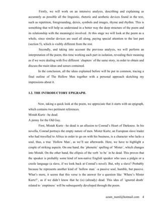 Firstly, we will work on an intensive analysis, describing and explaining as
accurately as possible all the linguistic, rhetoric and aesthetic devices found in the text,
such as repetition, foregrounding, deixis, symbols and images, rhyme and rhythm. This is
something that will help us understand in a better way the deep structure of the poem and
its relationship with the meaning(s) involved. At this stage we will look at the poem as a
whole, since similar devices are used all along, paying special attention to the last part
(section 5), which is visibly different from the rest.
        Secondly, and taking into account the previous analysis, we will perform an
interpretation of the poem, this time working each part in isolation, revealing their meaning
as if we were dealing with five different `chapters´ of the same story, in order to obtain and
discuss the main ideas and senses contained.
        In the conclusion, all the ideas explained before will be put in common, tracing a
final outline of The Hollow Men together with a personal approach sketching my
impressions about it.


1.2. THE INTRODUCTORY EPIGRAPH.


        Now, taking a quick look at the poem, we appreciate that it starts with an epigraph,
which contains two pertinent references.
Mistah Kurtz –he dead.
A penny for the Old Guy.
        First, Mistah Kurtz –he dead is an allusion to Conrad’s Heart of Darkness. In his
novella, Conrad portrays the empty nature of men. Mister Kurtz, an European slave trader
who had travelled to Africa in order to go on with his business, is a character who lacks a
soul, thus, a true `Hollow Man´, as we’ll see afterwards. Here, we have to highlight a
couple of striking aspects. On one hand, the `phonetic´ spelling of `Mister´, which changes
into Mistah. On the other hand, the ellipsis of the verb `to be´ in he dead. This proves that
the speaker is probably some kind of non-native English speaker who uses a pidgin or a
creole language (a slave, if we look back at Conrad’s novel). But, why a slave? Probably
because he represents another kind of `hollow man´ -a passive soul, humble, but passive.
What’s more, it seems that this verse is the answer for a question like `Where’s Mister
Kurtz?´, as if we didn’t know that he (is) (already) dead. This idea of `ignored death´
related to `emptiness´ will be subsequently developed through the poem.


                                                              azam_numl@hotmail.com         4
 