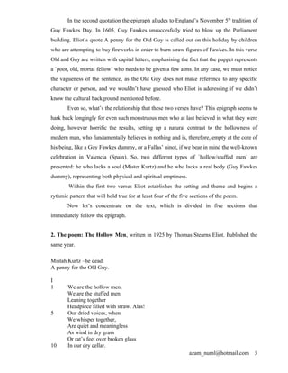 In the second quotation the epigraph alludes to England’s November 5th tradition of
Guy Fawkes Day. In 1605, Guy Fawkes unsuccesfully tried to blow up the Parliament
building. Eliot’s quote A penny for the Old Guy is called out on this holiday by children
who are attempting to buy fireworks in order to burn straw figures of Fawkes. In this verse
Old and Guy are written with capital letters, emphasising the fact that the puppet represents
a `poor, old, mortal fellow´ who needs to be given a few alms. In any case, we must notice
the vagueness of the sentence, as the Old Guy does not make reference to any specific
character or person, and we wouldn’t have guessed who Eliot is addressing if we didn’t
know the cultural background mentioned before.
       Even so, what’s the relationship that these two verses have? This epigraph seems to
hark back longingly for even such monstruous men who at last believed in what they were
doing, however horrific the results, setting up a natural contrast to the hollowness of
modern man, who fundamentally believes in nothing and is, therefore, empty at the core of
his being, like a Guy Fawkes dummy, or a Fallas’ ninot, if we bear in mind the well-known
celebration in Valencia (Spain). So, two different types of `hollow/stuffed men´ are
presented: he who lacks a soul (Mister Kurtz) and he who lacks a real body (Guy Fawkes
dummy), representing both physical and spiritual emptiness.
        Within the first two verses Eliot establishes the setting and theme and begins a
rythmic pattern that will hold true for at least four of the five sections of the poem.
       Now let’s concentrate on the text, which is divided in five sections that
immediately follow the epigraph.


2. The poem: The Hollow Men, written in 1925 by Thomas Stearns Eliot. Published the
same year.

Mistah Kurtz –he dead.
A penny for the Old Guy.

I
1      We are the hollow men,
       We are the stuffed men.
       Leaning together
       Headpiece filled with straw. Alas!
5      Our dried voices, when
       We whisper together,
       Are quiet and meaningless
       As wind in dry grass
       Or rat’s feet over broken glass
10     In our dry cellar.
                                                                azam_numl@hotmail.com      5
 