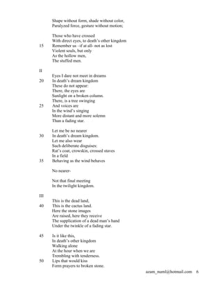 Shape without form, shade without color,
      Paralyzed force, gesture without motion;

      Those who have crossed
      With direct eyes, to death’s other kingdom
15    Remember us –if at all- not as lost
      Violent souls, but only
      As the hollow men,
      The stuffed men.

II
      Eyes I dare not meet in dreams
20    In death’s dream kingdom
      These do not appear:
      There, the eyes are
      Sunlight on a broken column.
      There, is a tree swinging
25    And voices are
      In the wind’s singing
      More distant and more solemn
      Than a fading star.

      Let me be no nearer
30    In death’s dream kingdom.
      Let me also wear
      Such deliberate disguises:
      Rat’s coat, crowskin, crossed staves
      In a field
35    Behaving as the wind behaves

      No nearer-

      Not that final meeting
      In the twilight kingdom.

III
      This is the dead land,
40    This is the cactus land.
      Here the stone images
      Are raised, here they receive
      The supplication of a dead man’s hand
      Under the twinkle of a fading star.

45    Is it like this,
      In death’s other kingdom
      Walking alone
      At the hour when we are
      Trembling with tenderness.
50    Lips that would kiss
      Form prayers to broken stone.
                                                   azam_numl@hotmail.com   6
 