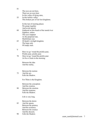 IV
     The eyes are not here,
     There are no eyes here
     In this valley of dying stars,
55   In this hollow valley,
     This broken jaw of our lost kingdoms.

     In this last of meeting places
     We grope together
     And avoid speech,
60   Gathered on this beach of the tumid river
     Sightless, unless
     The eyes reappear
     As the perpetual star,
     Multifoliate rose
65   Of death’s twilight kingdom.
     The hope only
     Of empty men.

V
     Here we go ‘round the prickly pear,
     Prickly pear, prickly pear.
70   Here we go ‘round the prickly pear
     At five o’clock in the morning.

     Between the idea
     And the reality,


     Between the motion
75   And the act,
     Falls the Shadow.

     For Thine is the Kingdom.

     Between the conception
     And the creation,
80   Between the emotion
     And the response,
     Falls the Shadow.

     Life is very long.

     Between the desire
85   And the spasm,
     Between the potency
     And the existence,
     Between the essence
     And the descent,
90   Falls the Shadow.
                                                 azam_numl@hotmail.com   7
 