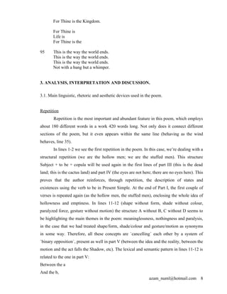 For Thine is the Kingdom.

       For Thine is
       Life is
       For Thine is the

95     This is the way the world ends.
       This is the way the world ends.
       This is the way the world ends.
       Not with a bang but a whimper.


3. ANALYSIS, INTERPRETATION AND DISCUSSION.

3.1. Main linguistic, rhetoric and aesthetic devices used in the poem.


Repetition
       Repetition is the most important and abundant feature in this poem, which employs
about 180 different words in a work 420 words long. Not only does it connect different
sections of the poem, but it even appears within the same line (behaving as the wind
behaves, line 35).
       In lines 1-2 we see the first repetition in the poem. In this case, we’re dealing with a
structural repetition (we are the hollow men; we are the stuffed men). This structure
Subject + to be + copula will be used again in the first lines of part III (this is the dead
land; this is the cactus land) and part IV (the eyes are not here; there are no eyes here). This
proves that the author reinforces, through repetition, the description of states and
existences using the verb to be in Present Simple. At the end of Part I, the first couple of
verses is repeated again (as the hollow men, the stuffed men), enclosing the whole idea of
hollowness and emptiness. In lines 11-12 (shape without form, shade without colour,
paralyzed force, gesture without motion) the structure A without B, C without D seems to
be highlighting the main themes in the poem: meaninglessness, nothingness and paralysis,
in the case that we had treated shape/form, shade/colour and gesture/motion as synonyms
in some way. Therefore, all these concepts are `cancelling´ each other by a system of
`binary opposition´, present as well in part V (between the idea and the reality, between the
motion and the act falls the Shadow, etc). The lexical and semantic pattern in lines 11-12 is
related to the one in part V:
Between the a
And the b,
                                                                azam_numl@hotmail.com         8
 
