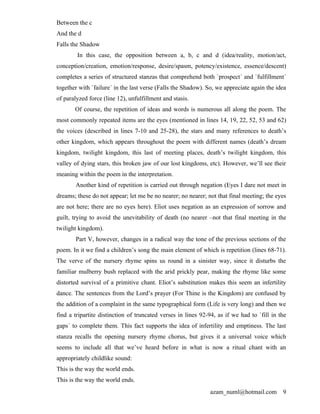 Between the c
And the d
Falls the Shadow
        In this case, the opposition between a, b, c and d (idea/reality, motion/act,
conception/creation, emotion/response, desire/spasm, potency/existence, essence/descent)
completes a series of structured stanzas that comprehend both `prospect´ and `fulfillment´
together with `failure´ in the last verse (Falls the Shadow). So, we appreciate again the idea
of paralyzed force (line 12), unfulfillment and stasis.
       Of course, the repetition of ideas and words is numerous all along the poem. The
most commonly repeated items are the eyes (mentioned in lines 14, 19, 22, 52, 53 and 62)
the voices (described in lines 7-10 and 25-28), the stars and many references to death’s
other kingdom, which appears throughout the poem with different names (death’s dream
kingdom, twilight kingdom, this last of meeting places, death’s twilight kingdom, this
valley of dying stars, this broken jaw of our lost kingdoms, etc). However, we’ll see their
meaning within the poem in the interpretation.
       Another kind of repetition is carried out through negation (Eyes I dare not meet in
dreams; these do not appear; let me be no nearer; no nearer; not that final meeting; the eyes
are not here; there are no eyes here). Eliot uses negation as an expression of sorrow and
guilt, trying to avoid the unevitability of death (no nearer –not that final meeting in the
twilight kingdom).
        Part V, however, changes in a radical way the tone of the previous sections of the
poem. In it we find a children’s song the main element of which is repetition (lines 68-71).
The verve of the nursery rhyme spins us round in a sinister way, since it disturbs the
familiar mulberry bush replaced with the arid prickly pear, making the rhyme like some
distorted survival of a primitive chant. Eliot’s substitution makes this seem an infertility
dance. The sentences from the Lord’s prayer (For Thine is the Kingdom) are confused by
the addition of a complaint in the same typographical form (Life is very long) and then we
find a tripartite distinction of truncated verses in lines 92-94, as if we had to `fill in the
gaps´ to complete them. This fact supports the idea of infertility and emptiness. The last
stanza recalls the opening nursery rhyme chorus, but gives it a universal voice which
seems to include all that we’ve heard before in what is now a ritual chant with an
appropriately childlike sound:
This is the way the world ends.
This is the way the world ends.
                                                              azam_numl@hotmail.com         9
 