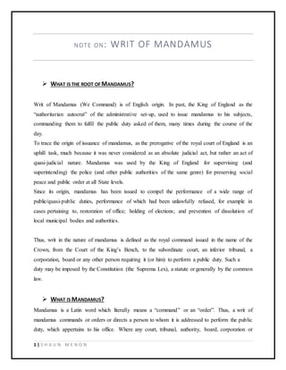1 | S H A U N M E N O N
NOTE ON: WRIT OF MANDAMUS
 WHAT IS THE ROOT OF MANDAMUS?
Writ of Mandamus (We Command) is of English origin. In past, the King of England as the
“authoritarian autocrat” of the administrative set-up, used to issue mandamus to his subjects,
commanding them to fulfil the public duty asked of them, many times during the course of the
day.
To trace the origin of issuance of mandamus, as the prerogative of the royal court of England is an
uphill task, much because it was never considered as an absolute judicial act, but rather an act of
quasi-judicial nature. Mandamus was used by the King of England for supervising (and
superintending) the police (and other public authorities of the same genre) for preserving social
peace and public order at all State levels.
Since its origin, mandamus has been issued to compel the performance of a wide range of
public/quasi-public duties, performance of which had been unlawfully refused, for example in
cases pertaining to, restoration of office; holding of elections; and prevention of dissolution of
local municipal bodies and authorities.
Thus, writ in the nature of mandamus is defined as the royal command issued in the name of the
Crown, from the Court of the King’s Bench, to the subordinate court, an inferior tribunal, a
corporation, board or any other person requiring it (or him) to perform a public duty. Such a
duty may be imposed by the Constitution (the Suprema Lex), a statute or generally by the common
law.
 WHAT IS MANDAMUS?
Mandamus is a Latin word which literally means a “command” or an “order”. Thus, a writ of
mandamus commands or orders or directs a person to whom it is addressed to perform the public
duty, which appertains to his office. Where any court, tribunal, authority, board, corporation or
 