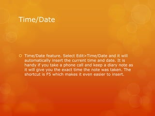 Time/Date
 Time/Date feature. Select Edit>Time/Date and it will
automatically insert the current time and date. It is
handy if you take a phone call and keep a diary note as
it will give you the exact time the note was taken. The
shortcut is F5 which makes it even easier to insert.
 